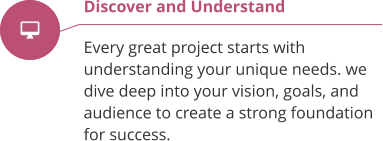 Discover and Understand  Every great project starts with understanding your unique needs. we  dive deep into your vision, goals, and audience to create a strong foundation for success.