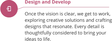Design and Develop  Once the vision is clear, we get to work, exploring creative solutions and crafting designs that resonate. Every detail is thoughtfully considered to bring your ideas to life.