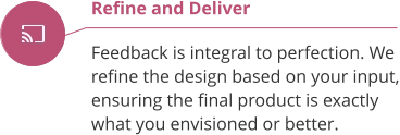 Refine and Deliver  Feedback is integral to perfection. We  refine the design based on your input, ensuring the final product is exactly what you envisioned or better.