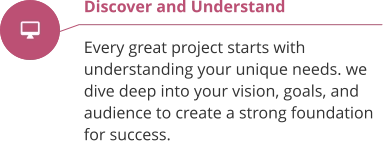 Discover and Understand  Every great project starts with understanding your unique needs. we  dive deep into your vision, goals, and audience to create a strong foundation for success.