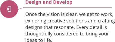 Design and Develop  Once the vision is clear, we get to work, exploring creative solutions and crafting designs that resonate. Every detail is thoughtfully considered to bring your ideas to life.