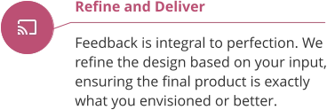 Refine and Deliver  Feedback is integral to perfection. We  refine the design based on your input, ensuring the final product is exactly what you envisioned or better.