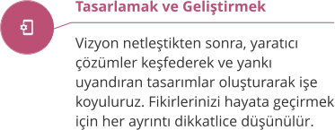 Tasarlamak ve Geliştirmek  Vizyon netleştikten sonra, yaratıcı çözümler keşfederek ve yankı uyandıran tasarımlar oluşturarak işe koyuluruz. Fikirlerinizi hayata geçirmek için her ayrıntı dikkatlice düşünülür.