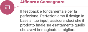 Affinare e Consegnare  Il feedback è fondamentale per la perfezione. Perfezioniamo il design in base al tuo input, assicurandoci che il prodotto finale sia esattamente quello che avevi immaginato o migliore.