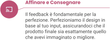 Affinare e Consegnare  Il feedback è fondamentale per la perfezione. Perfezioniamo il design in base al tuo input, assicurandoci che il prodotto finale sia esattamente quello che avevi immaginato o migliore.